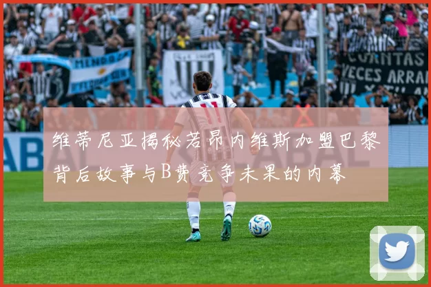维蒂尼亚揭秘若昂内维斯加盟巴黎背后故事与B费竞争未果的内幕