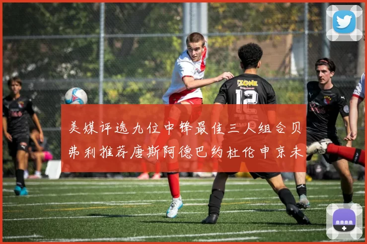 美媒评选九位中锋最佳三人组合贝弗利推荐唐斯阿德巴约杜伦申京未入选