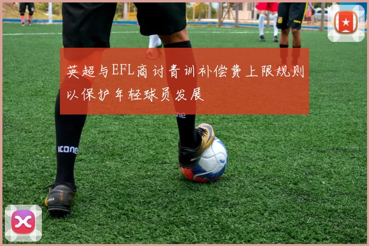 英超与EFL商讨青训补偿费上限规则以保护年轻球员发展