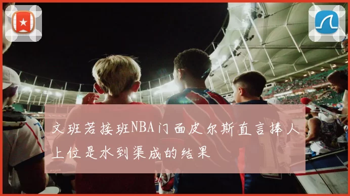 文班若接班NBA门面皮尔斯直言捧人上位是水到渠成的结果