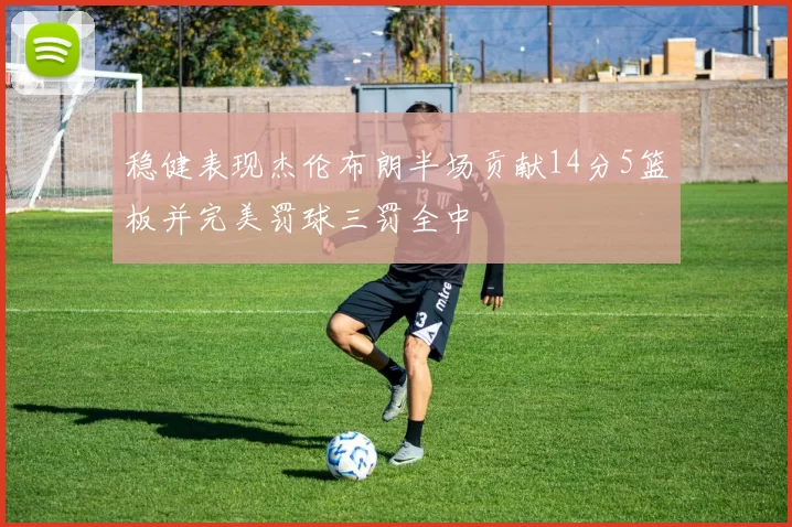 稳健表现杰伦布朗半场贡献14分5篮板并完美罚球三罚全中