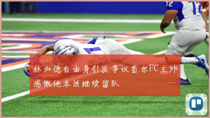 林加德自由身引发争议首尔FC主帅感慨他本该继续留队