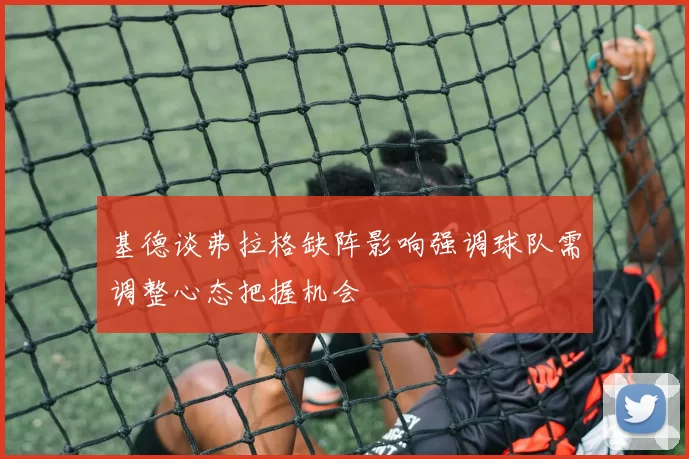 基德谈弗拉格缺阵影响强调球队需调整心态把握机会
